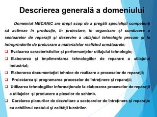 Descrierea generală a domeniului
Domemiul MECANIC are drept scop de a pregăti specialişti competenţi
să activeze în producţie, în proiectare, în organizare şi conducere a
sectoarelor de reparaţii şi deservire a utilajului tehnologic precum şi la
întreprinderile de prelucrare a materialelor realizînd următoarele:
 Evaluarea caracteristicilor şi performanţelor utilajului tehnologic;
 Elaborarea şi implimentarea tehnologiilor de reparare a utilajului
industrial;
 Elaborarea documentaţiei tehnice de realizare a proceselor de reparaţii;
 Proiectarea şi programarea proceselor de întreţinere şi reparaţii;
 Utilizarea tehnologiilor informaţionale la elaborarea proceselor de reparaţii
a utilajelor şi producere a pieselor de schimb.
 Corelarea planurilor de dezvoltare a sectoarelor de întreţinere şi reparaţie
cu echilibrul costului şi calităţii lucrărilor.
 