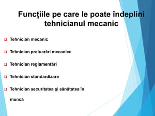 Funcțiile pe care le poate îndeplini
tehnicianul mecanic
 Tehnician mecanic
 Tehnician prelucrări mecanice
 Tehnician reglamentări
 Tehnician standardizare
 Tehnician securitatea şi sănătatea în
muncă
 
