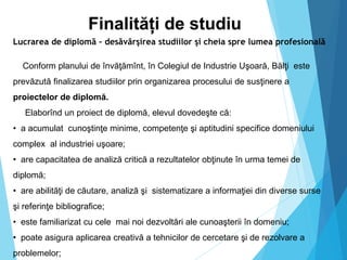 Finalități de studiu
Lucrarea de diplomă – desăvârşirea studiilor şi cheia spre lumea profesională
Conform planului de învăţămînt, în Colegiul de Industrie Uşoară, Bălţi este
prevăzută finalizarea studiilor prin organizarea procesului de susţinere a
proiectelor de diplomă.
Elaborînd un proiect de diplomă, elevul dovedeşte că:
• a acumulat cunoştinţe minime, competenţe şi aptitudini specifice domeniului
complex al industriei uşoare;
• are capacitatea de analiză critică a rezultatelor obţinute în urma temei de
diplomă;
• are abilităţi de căutare, analiză şi sistematizare a informaţiei din diverse surse
şi referinţe bibliografice;
• este familiarizat cu cele mai noi dezvoltări ale cunoaşterii în domeniu;
• poate asigura aplicarea creativă a tehnicilor de cercetare şi de rezolvare a
problemelor;
 