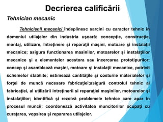Decrierea calificării
Tehnician mecanic
Tehnicienii mecanici îndeplinesc sarcini cu caracter tehnic în
domeniul utilajelor din industria uşoară: concepţie, construcţie,
montaj, utilizare, întreţinere şi reparaţii maşini, motoare şi instalaţii
mecanice; asigura functionarea masinilor, motoarelor şi instalaţiilor
mecanice şi a elementelor acestora sau încercarea prototipurilor;
concep şi asamblează maşini, motoare şi instalaţii mecanice, potrivit
schemelor stabilite; estimează cantităţile şi costurile materialelor şi
forţei de muncă necesare fabricaţiei;asigură controlul tehnic al
fabricaţiei, al utilizării intreţinerii si reparaţiei maşinilor, motoarelor şi
instalaţiilor; identifică şi rezolvă problemele tehnice care apar în
procesul muncii; coordonează activitatea muncitorilor ocupaţi cu
curaţarea, vopsirea şi repararea utilajelor.
 