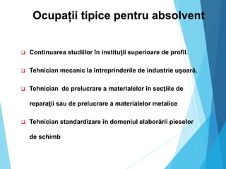 Ocupații tipice pentru absolvent
 Continuarea studiilor în instituţii superioare de profil.
 Tehnician mecanic la întreprinderile de industrie uşoară.
 Tehnician de prelucrare a materialelor în secţiile de
reparaţii sau de prelucrare a materialelor metalice
 Tehnician standardizare în domeniul elaborării pieselor
de schimb
 