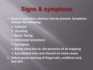  Severe respiratory distress may be present. Symptoms
include the following:
 Cyanosis
 Grunting
 Nasal flaring
 Intercostal retractions
 Tachypnea
 Barrel chest due to the presence of air trapping
 Auscultated rales and rhonchi (in some cases)
 Yellow-green staining of fingernails, umbilical cord,
and skin
 
