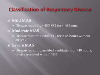  Mild MAS
 Disease requiring <40% O 2 for < 48 hours
 Moderate MAS
 Disease requiring >40% O 2 for > 48 hours without
air leak
 Severe MAS
 Disease requiring assisted ventilation for >48 hours,
often associated with PPHN
 
