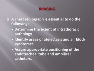  A chest radiograph is essential to do the
following:
 Determine the extent of intrathoracic
pathology
 Identify areas of atelectasis and air block
syndromes
 Assure appropriate positioning of the
endotracheal tube and umbilical
catheters.
 