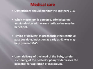  Obstetricians should monitor the mothers CTG
 When meconium is detected, administering
amnioinfusion with warm sterile saline may be
beneficial.
 Timing of delivery: In pregnancies that continue
past due date, induction as early as 41 wks may
help prevent MAS.
 Upon delivery of the head of the baby, careful
suctioning of the posterior pharynx decreases the
potential for aspiration of meconium.
 