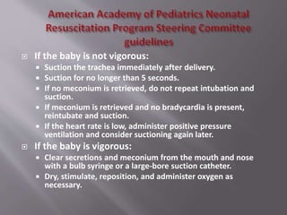  If the baby is not vigorous:
 Suction the trachea immediately after delivery.
 Suction for no longer than 5 seconds.
 If no meconium is retrieved, do not repeat intubation and
suction.
 If meconium is retrieved and no bradycardia is present,
reintubate and suction.
 If the heart rate is low, administer positive pressure
ventilation and consider suctioning again later.
 If the baby is vigorous:
 Clear secretions and meconium from the mouth and nose
with a bulb syringe or a large-bore suction catheter.
 Dry, stimulate, reposition, and administer oxygen as
necessary.
 