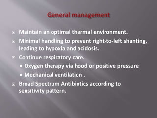  Maintain an optimal thermal environment.
 Minimal handling to prevent right-to-left shunting,
leading to hypoxia and acidosis.
 Continue respiratory care.
 Oxygen therapy via hood or positive pressure
 Mechanical ventilation .
 Broad Spectrum Antibiotics according to
sensitivity pattern.
 