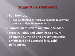  I V . Dextrose,
 Fluids restricted as much as possible to prevent
cerebral and pulmonary edema
 correction of severe metabolic acidosis
 Protein, lipids, and vitamins to ensure
adequate nutrition and prevent essential
amino acid and essential fatty acid
deficiencies.
 
