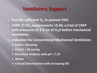  Provide sufficient O2 to prevent PAH.
 CPAP: if FiO2 requirements >0.40, a trial of CPAP
with pressures of 2-6 cm of H2O before mechanical
ventilation.
 Indication for Conventional Mechanical Ventilation
 PaO2 < 50mmHg
 PaCO2 > 60 mmHg
 Persistent Acidosis with pH < 7.25
 Apnea
 Clinical Deterioration with increasing RD
 