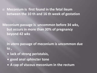  Meconium is first found in the fetal ileum
between the 10 th and 16 th week of gestation
Meconium passage is uncommon before 34 wks,
but occurs in more than 30% of pregnancy
beyond 42 wks
In utero passage of meconium is uncommon due
to ,
 lack of strong peristalsis,
 good anal sphincter tone
 A cap of viscous meconium in the rectum
 