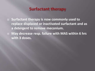  Surfactant therapy is now commonly used to
replace displaced or inactivated surfactant and as
a detergent to remove meconium.
 May decrease resp. failure with MAS within 6 hrs
with 3 doses.
 