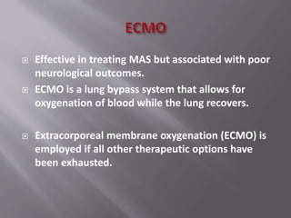  Effective in treating MAS but associated with poor
neurological outcomes.
 ECMO is a lung bypass system that allows for
oxygenation of blood while the lung recovers.
 Extracorporeal membrane oxygenation (ECMO) is
employed if all other therapeutic options have
been exhausted.
 