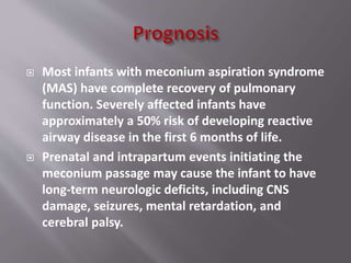  Most infants with meconium aspiration syndrome
(MAS) have complete recovery of pulmonary
function. Severely affected infants have
approximately a 50% risk of developing reactive
airway disease in the first 6 months of life.
 Prenatal and intrapartum events initiating the
meconium passage may cause the infant to have
long-term neurologic deficits, including CNS
damage, seizures, mental retardation, and
cerebral palsy.
 