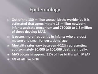  Out of the 130 million annual births worldwide it is
estimated that aproximately 15 million newborn
infants aspirate meconium and 750000 to 1.8 million
of these develop MAS.
 It occurs more frequently in infants who are post
mature and small for gestational age.
 Mortality rates vary between 4-12% representing
approximately 30,000 to 200,000 deaths annually.
 MAS occurs in approx. 35% of live births with MSAF
 4% of all live birth
 