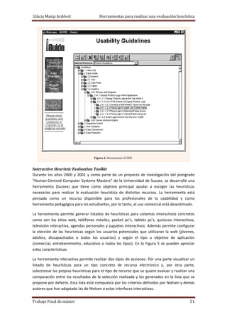 Llúcia Masip Ardévol                               Herramientas para realizar una evaluación heurística 

 
Figura 4. Herramienta GUIDE.

 

Interactive Heuristic Evaluation Toolkit 
Durante  los  años  2000  y  2001  y  como  parte  de  un  proyecto  de  investigación  del  postgrado 
“Human‐Centred Computer Systems Masters” de la Universidad  de Sussex, se desarrolló una 
herramienta  (Sussex)  que  tiene  como  objetivo  principal  ayudar  a  escoger  las  heurísticas 
necesarias  para  realizar  la  evaluación  heurística  de  distintos  recursos.  La  herramienta  está 
pensada  como  un  recurso  disponible  para  los  profesionales  de  la  usabilidad  y  como 
herramienta pedagógica para los estudiantes, por lo tanto, el uso comercial está desestimado.  
La  herramienta  permite  generar  listados  de  heurísticas  para  sistemas  interactivos  concretos 
como  son  los  sitios  web,  teléfonos  móviles,  pocket  pc’s,  tablets  pc’s,  quioscos  interactivos, 
televisión interactiva, agendas personales y juguetes interactivos. Además permite configurar 
la  elección  de  las  heurísticas  según  los  usuarios  potenciales  que  utilizaran  la  web  (jóvenes, 
adultos,  discapacitados  o  todos  los  usuarios)  y  según  el  tipo  u  objetivo  de  aplicación 
(comercial,  entretenimiento,  educativo  o  todos  los  tipos).  En  la  Figura  5  se  pueden  apreciar 
estas características. 
La herramienta interactiva permite realizar dos tipos de acciones. Por una parte visualizar un 
listado  de  heurísticas  para  un  tipo  concreto  de  recurso  electrónico  y,  por  otra  parte, 
seleccionar las propias heurísticas para el tipo de recurso que se quiere evaluar y realizar una 
comparación  entre  los  resultados  de  la  selección  realizada  y  los  generados  en  la  lista  que  se 
propone por defecto. Esta lista está compuesta por los criterios definidos por Nielsen y demás 
autores que han adaptado las de Nielsen a estas interfaces interactivas. 
Trabajo Final de máster 

 51 

 