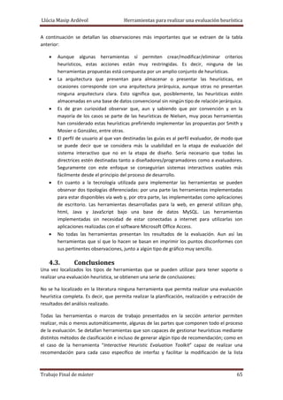 Llúcia Masip Ardévol                               Herramientas para realizar una evaluación heurística 
A  continuación  se  detallan  las  observaciones  más  importantes  que  se  extraen  de  la  tabla 
anterior: 
•

•

•

•

•

•

Aunque  algunas  herramientas  sí  permiten  crear/modificar/eliminar  criterios 
heurísticos,  estas  acciones  están  muy  restringidas.  Es  decir,  ninguna  de  las 
herramientas propuestas está compuesta por un amplio conjunto de heurísticas. 
La  arquitectura  que  presentan  para  almacenar  o  presentar  las  heurísticas,  en 
ocasiones  corresponde  con  una  arquitectura  jerárquica,  aunque  otras  no  presentan 
ninguna  arquitectura  clara.  Esto  significa  que,  posiblemente,  las  heurísticas  estén 
almacenadas en una base de datos convencional sin ningún tipo de relación jerárquica.  
Es  de  gran  curiosidad  observar  que,  aun  y  sabiendo  que  por  convención  y  en  la 
mayoría  de  los  casos se  parte  de  las  heurísticas  de  Nielsen,  muy  pocas  herramientas 
han considerado estas heurísticas prefiriendo implementar las propuestas por Smith y  
Mosier o González, entre otras. 
El perfil de usuario al que van destinadas las guías es al perfil evaluador, de modo que 
se  puede  decir  que  se  considera  más  la  usabilidad  en  la  etapa  de  evaluación  del 
sistema  interactivo  que  no  en  la  etapa  de  diseño.  Sería  necesario  que  todas  las 
directrices estén destinadas tanto a diseñadores/programadores como a evaluadores. 
Seguramente  con  este  enfoque  se  conseguirían  sistemas  interactivos  usables  más 
fácilmente desde el principio del proceso de desarrollo. 
En  cuanto  a  la  tecnología  utilizada  para  implementar  las  herramientas  se  pueden 
observar dos tipologías diferenciadas: por una parte las herramientas implementadas 
para estar disponibles vía web y, por otra parte, las implementadas como aplicaciones 
de  escritorio.  Las  herramientas  desarrolladas  para  la  web,  en  general  utilizan  php, 
html,  Java  y  JavaScript  bajo  una  base  de  datos  MySQL.  Las  herramientas 
implementadas  sin  necesidad  de  estar  conectadas  a  internet  para  utilizarlas  son 
aplicaciones realizadas con el software Microsoft Office Access. 
No  todas  las  herramientas  presentan  los  resultados  de  la  evaluación.  Aun  así  las 
herramientas  que  sí  que  lo  hacen  se  basan  en  imprimir  los  puntos  disconformes  con 
sus pertinentes observaciones, junto a algún tipo de gráfico muy sencillo. 

4.3.

Conclusiones 

Una  vez  localizados  los  tipos  de  herramientas  que  se  pueden  utilizar  para  tener  soporte  o 
realizar una evaluación heurística, se obtienen una serie de conclusiones: 
No se ha localizado en la literatura ninguna herramienta que permita realizar una evaluación 
heurística completa. Es decir, que permita realizar la planificación, realización y extracción de 
resultados del análisis realizado. 
Todas  las  herramientas  o  marcos  de  trabajo  presentados  en  la  sección  anterior  permiten 
realizar, más o menos automáticamente, algunas de las partes que componen todo el proceso 
de la evaluación. Se detallan herramientas que son capaces de gestionar heurísticas mediante 
distintos métodos de clasificación e incluso de generar algún tipo de recomendación; como en 
el  caso  de  la  herramienta  “Interactive  Heuristic  Evaluation  Toolkit”  capaz  de  realizar  una 
recomendación  para  cada  caso  específico  de  interfaz  y  facilitar  la  modificación  de  la  lista 

Trabajo Final de máster 

 65 

 