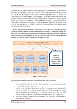 Llúcia Masip Ardévol                                                                                     Definición del framework 
Para subsanar la carencia en la elección de heurísticas se pretende desarrollar un componente 
dentro del framework que a partir de la definición del tipo de producto a evaluar, su contexto 
de  uso  y  sus  principales  características,  genere  automáticamente  el  listado  de 
recomendaciones de heurísticas que mejor se adapte a la tipología de sistema interactivo que 
se deba evaluar. Aun así,  y debido a la subjetividad del proceso  de elección,  dicho resultado 
debería  ser  revisado  por  un  experto  en  usabilidad  para  determinar  la  necesidad  de  añadir  o 
extraer alguna heurística más. Además en este punto es preciso elegir tanto los factores como 
rango  de  severidad  que  serán  utilizados  posteriormente  los  evaluadores  para  puntuar  cada 
una de las heurísticas propuestas. 
La ventaja, que mediante el framework se obtendría, se caracteriza por pasar de un proceso 
totalmente manual y de experiencia propia del evaluador en cuanto a elegir las heurísticas más 
adecuadas, a un proceso semiautomático dónde solamente sería necesario realizar una simple 
revisión para dar conformidad a que las heurísticas propuestas sean las que realmente deben 
utilizarse para llevar a cabo una evaluación heurística en concreto. 

Componente Consejero heurístico 

Repositorio general

Repositorio de 
heurísticas 

Rango de 
severidad 

Repositorio de 
características 

Factores de 
severidad 

Resultados 
cualitativos

Repositorio de 
sistemas 
interactivos

Listado de 
heurísticas 
recomendadas y 
factores y rango 
de severidad 

Resultados 
cuantitativos 

Figura 17. Consejero heurístico.

 
Otras características a tener en cuenta en esta herramienta son las siguientes: 
•
•

•

Gestión de las heurísticas de acuerdo a distintos perfiles de usuarios que las utilizarán: 
para diseñadores y para evaluadores. 
Gestión  de  las  heurísticas  con  distintos  niveles:  Permitiendo  mostrar  solamente  los 
criterios  heurísticos  de  los  niveles  más  altos  de  la  jerarquía  (por  ejemplo  mostrando 
solo  las  categorías  de  heurísticas)  o  permitiendo  acceder  a  niveles  más  bajos 
(mostrando, por ejemplo, las heurísticas concretas a considerar en la evaluación). 
Control  del  solapamiento  y/o  contradicciones  entre  las  heurísticas  definidas  para  un 
mismo sistema interactivo. 

Trabajo Final de máster 

 85 

 