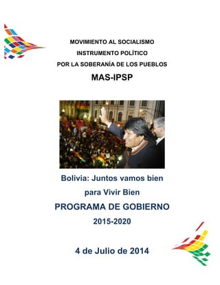 a
MOVIMIENTO AL SOCIALISMO
INSTRUMENTO POLÍTICO
POR LA SOBERANÍA DE LOS PUEBLOS
MAS-IPSP
Bolivia: Juntos vamos bien
para Vivir Bien
PROGRAMA DE GOBIERNO
2015-2020
4 de Julio de 2014
 