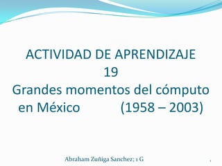 ACTIVIDAD DE APRENDIZAJE
             19
Grandes momentos del cómputo
 en México      (1958 – 2003)


       Abraham Zuñiga Sanchez; 1 G   1
 
