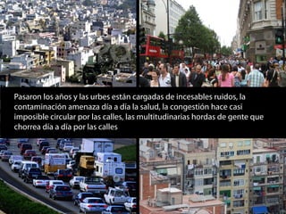 Pasaron los años y las urbes están cargadas de incesables ruidos, la
contaminación amenaza día a día la salud, la congestión hace casi
imposible circular por las calles, las multitudinarias hordas de gente que
chorrea día a día por las calles
 