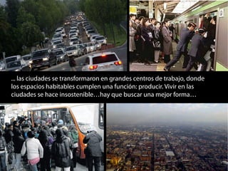 ... las ciudades se transformaron en grandes centros de trabajo, donde
los espacios habitables cumplen una función: producir. Vivir en las
ciudades se hace insostenible…hay que buscar una mejor forma…
 