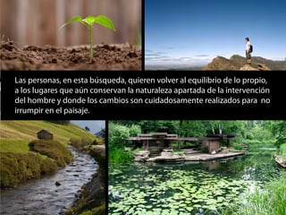 Las personas, en esta búsqueda, quieren volver al equilibrio de lo propio,
a los lugares que aún conservan la naturaleza apartada de la intervención
del hombre y donde los cambios son cuidadosamente realizados para no
irrumpir en el paisaje.
 