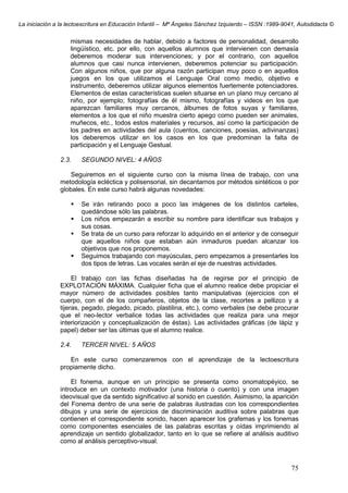 La iniciación a la lectoescritura en Educación Infantil – Mª Ángeles Sánchez Izquierdo – ISSN :1989-9041, Autodidacta ©
75
mismas necesidades de hablar, debido a factores de personalidad, desarrollo
lingüístico, etc. por ello, con aquellos alumnos que intervienen con demasía
deberemos moderar sus intervenciones; y por el contrario, con aquellos
alumnos que casi nunca intervienen, deberemos potenciar su participación.
Con algunos niños, que por alguna razón participan muy poco o en aquellos
juegos en los que utilizamos el Lenguaje Oral como medio, objetivo e
instrumento, deberemos utilizar algunos elementos fuertemente potenciadores.
Elementos de estas características suelen situarse en un plano muy cercano al
niño, por ejemplo; fotografías de él mismo, fotografías y videos en los que
aparezcan familiares muy cercanos, álbumes de fotos suyas y familiares,
elementos a los que el niño muestra cierto apego como pueden ser animales,
muñecos, etc., todos estos materiales y recursos, así como la participación de
los padres en actividades del aula (cuentos, canciones, poesías, adivinanzas)
los deberemos utilizar en los casos en los que predominan la falta de
participación y el Lenguaje Gestual.
2.3. SEGUNDO NIVEL: 4 AÑOS
Seguiremos en el siguiente curso con la misma línea de trabajo, con una
metodología ecléctica y polisensorial, sin decantarnos por métodos sintéticos o por
globales. En este curso habrá algunas novedades:
Se irán retirando poco a poco las imágenes de los distintos carteles,
quedándose sólo las palabras.
Los niños empezarán a escribir su nombre para identificar sus trabajos y
sus cosas.
Se trata de un curso para reforzar lo adquirido en el anterior y de conseguir
que aquellos niños que estaban aún inmaduros puedan alcanzar los
objetivos que nos proponemos.
Seguimos trabajando con mayúsculas, pero empezamos a presentarles los
dos tipos de letras. Las vocales serán el eje de nuestras actividades.
El trabajo con las fichas diseñadas ha de regirse por el principio de
EXPLOTACIÓN MÁXIMA. Cualquier ficha que el alumno realice debe propiciar el
mayor número de actividades posibles tanto manipulativas (ejercicios con el
cuerpo, con el de los compañeros, objetos de la clase, recortes a pellizco y a
tijeras, pegado, plegado, picado, plastilina, etc.), como verbales (se debe procurar
que el neo-lector verbalice todas las actividades que realiza para una mejor
interiorización y conceptualización de éstas). Las actividades gráficas (de lápiz y
papel) deber ser las últimas que el alumno realice.
2.4. TERCER NIVEL: 5 AÑOS
En este curso comenzaremos con el aprendizaje de la lectoescritura
propiamente dicho.
El fonema, aunque en un principio se presenta como onomatopéyico, se
introduce en un contexto motivador (una historia o cuento) y con una imagen
ideovisual que da sentido significativo al sonido en cuestión. Asimismo, la aparición
del Fonema dentro de una serie de palabras ilustradas con los correspondientes
dibujos y una serie de ejercicios de discriminación auditiva sobre palabras que
contienen el correspondiente sonido, hacen aparecer los grafemas y los fonemas
como componentes esenciales de las palabras escritas y oídas imprimiendo al
aprendizaje un sentido globalizador, tanto en lo que se refiere al análisis auditivo
como al análisis perceptivo-visual.
 