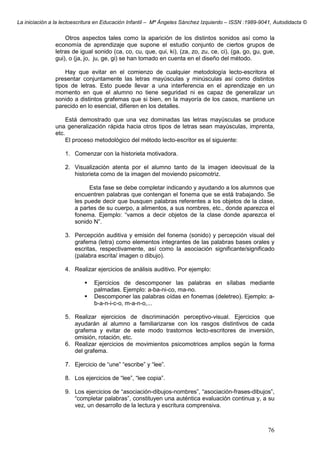 La iniciación a la lectoescritura en Educación Infantil – Mª Ángeles Sánchez Izquierdo – ISSN :1989-9041, Autodidacta ©
76
Otros aspectos tales como la aparición de los distintos sonidos así como la
economía de aprendizaje que supone el estudio conjunto de ciertos grupos de
letras de igual sonido (ca, co, cu, que, qui, ki), (za, zo, zu, ce, ci), (ga, go, gu, gue,
gui), o (ja, jo, ju, ge, gi) se han tomado en cuenta en el diseño del método.
Hay que evitar en el comienzo de cualquier metodología lecto-escritora el
presentar conjuntamente las letras mayúsculas y minúsculas así como distintos
tipos de letras. Esto puede llevar a una interferencia en el aprendizaje en un
momento en que el alumno no tiene seguridad ni es capaz de generalizar un
sonido a distintos grafemas que si bien, en la mayoría de los casos, mantiene un
parecido en lo esencial, difieren en los detalles.
Está demostrado que una vez dominadas las letras mayúsculas se produce
una generalización rápida hacia otros tipos de letras sean mayúsculas, imprenta,
etc.
El proceso metodológico del método lecto-escritor es el siguiente:
1. Comenzar con la historieta motivadora.
2. Visualización atenta por el alumno tanto de la imagen ideovisual de la
historieta como de la imagen del moviendo psicomotriz.
Esta fase se debe completar indicando y ayudando a los alumnos que
encuentren palabras que contengan el fonema que se está trabajando. Se
les puede decir que busquen palabras referentes a los objetos de la clase,
a partes de su cuerpo, a alimentos, a sus nombres, etc., donde aparezca el
fonema. Ejemplo: “vamos a decir objetos de la clase donde aparezca el
sonido N”.
3. Percepción auditiva y emisión del fonema (sonido) y percepción visual del
grafema (letra) como elementos integrantes de las palabras bases orales y
escritas, respectivamente, así como la asociación significante/significado
(palabra escrita/ imagen o dibujo).
4. Realizar ejercicios de análisis auditivo. Por ejemplo:
Ejercicios de descomponer las palabras en sílabas mediante
palmadas. Ejemplo: a-ba-ni-co, ma-no.
Descomponer las palabras oídas en fonemas (deletreo). Ejemplo: a-
b-a-n-i-c-o, m-a-n-o,...
5. Realizar ejercicios de discriminación perceptivo-visual. Ejercicios que
ayudarán al alumno a familiarizarse con los rasgos distintivos de cada
grafema y evitar de este modo trastornos lecto-escritores de inversión,
omisión, rotación, etc.
6. Realizar ejercicios de movimientos psicomotrices amplios según la forma
del grafema.
7. Ejercicio de “une” “escribe” y “lee”.
8. Los ejercicios de “lee”, “lee copia”.
9. Los ejercicios de “asociación-dibujos-nombres”, “asociación-frases-dibujos”,
“completar palabras”, constituyen una auténtica evaluación continua y, a su
vez, un desarrollo de la lectura y escritura comprensiva.
 