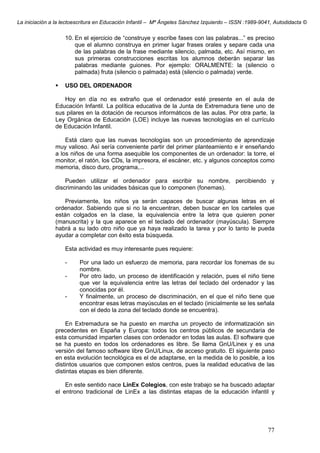 La iniciación a la lectoescritura en Educación Infantil – Mª Ángeles Sánchez Izquierdo – ISSN :1989-9041, Autodidacta ©
77
10. En el ejercicio de “construye y escribe fases con las palabras...” es preciso
que el alumno construya en primer lugar frases orales y separe cada una
de las palabras de la frase mediante silencio, palmada, etc. Así mismo, en
sus primeras construcciones escritas los alumnos deberán separar las
palabras mediante guiones. Por ejemplo: ORALMENTE: la (silencio o
palmada) fruta (silencio o palmada) está (silencio o palmada) verde.
USO DEL ORDENADOR
Hoy en día no es extraño que el ordenador esté presente en el aula de
Educación Infantil. La política educativa de la Junta de Extremadura tiene uno de
sus pilares en la dotación de recursos informáticos de las aulas. Por otra parte, la
Ley Orgánica de Educación (LOE) incluye las nuevas tecnologías en el currículo
de Educación Infantil.
Está claro que las nuevas tecnologías son un procedimiento de aprendizaje
muy valioso. Así sería conveniente partir del primer planteamiento e ir enseñando
a los niños de una forma asequible los componentes de un ordenador: la torre, el
monitor, el ratón, los CDs, la impresora, el escáner, etc. y algunos conceptos como
memoria, disco duro, programa,...
Pueden utilizar el ordenador para escribir su nombre, percibiendo y
discriminando las unidades básicas que lo componen (fonemas).
Previamente, los niños ya serán capaces de buscar algunas letras en el
ordenador. Sabiendo que si no la encuentran, deben buscar en los carteles que
están colgados en la clase, la equivalencia entre la letra que quieren poner
(manuscrita) y la que aparece en el teclado del ordenador (mayúscula). Siempre
habrá a su lado otro niño que ya haya realizado la tarea y por lo tanto le pueda
ayudar a completar con éxito esta búsqueda.
Esta actividad es muy interesante pues requiere:
- Por una lado un esfuerzo de memoria, para recordar los fonemas de su
nombre.
- Por otro lado, un proceso de identificación y relación, pues el niño tiene
que ver la equivalencia entre las letras del teclado del ordenador y las
conocidas por él.
- Y finalmente, un proceso de discriminación, en el que el niño tiene que
encontrar esas letras mayúsculas en el teclado (inicialmente se les señala
con el dedo la zona del teclado donde se encuentra).
En Extremadura se ha puesto en marcha un proyecto de informatización sin
precedentes en España y Europa: todos los centros públicos de secundaria de
esta comunidad imparten clases con ordenador en todas las aulas. El software que
se ha puesto en todos los ordenadores es libre. Se llama GnU/Linex y es una
versión del famoso software libre GnU/Linux, de acceso gratuito. El siguiente paso
en esta evolución tecnológica es el de adaptarse, en la medida de lo posible, a los
distintos usuarios que componen estos centros, pues la realidad educativa de las
distintas etapas es bien diferente.
En este sentido nace LinEx Colegios, con este trabajo se ha buscado adaptar
el entrono tradicional de LinEx a las distintas etapas de la educación infantil y
 