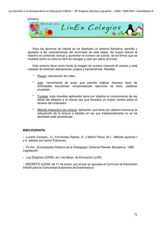 La iniciación a la lectoescritura en Educación Infantil – Mª Ángeles Sánchez Izquierdo – ISSN :1989-9041, Autodidacta ©
78
primaria.
Para los alumnos de infantil se ha diseñado un entorno llamativo, sencillo y
ajustado a las características del alumnado de esta etapa. Se busca reducir al
máximo el contenido textual y aumentar el número de iconos, de tal forma que se
muestre como un entorno fácil de navegar y usar por estos alumnos.
Este entorno tiene como fondo la imagen de nuestra mascota el caracol y está
rodeado de diversas aplicaciones, juegos y herramientas. Resaltar:
* Fluxus: reproductor de vídeo.
* Jclic: herramienta de autor que permite realizar diversos tipos de
actividades educativas: rompecabezas, ejercicios de texto, palabras
cruzadas...
* Tuxtype: esta divertida aplicación tiene por objetivo el conocimiento de las
letras del alfabeto a la misma vez que favorece un mayor control sobre el
teclado del ordenador.
* Método Interactivo de Lectura: aplicación que tiene por objetivo favorecer la
adquisición de la lectura a edades en las que tradicionalmente no se ha
abordado este aprendizaje.
BIBILIOGRAFÍA
- Luceño Campos, J.L; Fernández Sabido, D. y Martín Pérez, M.J.: Método aprendo I
y II, editado por vector Ediciones.
- VV.AA.: Enciclopedia Práctica de la Pedagogía. Editorial Planeta. Barcelona, 1988.
Legislación:
- Ley Órgánica 2/2006, de 3 de Mayo, de Educación (LOE)
- DECRETO 4/2008, de 11 de enero, por el que se aprueba el Currículo de Educación
Infantil para la Comunidad Autónoma de Extremadura.
 