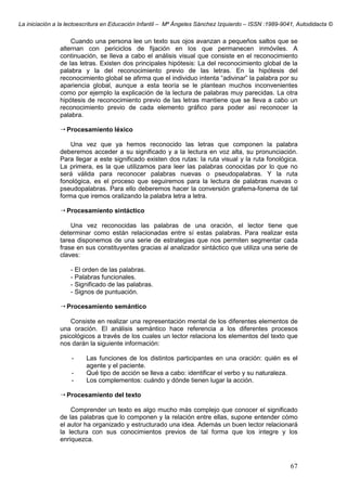 La iniciación a la lectoescritura en Educación Infantil – Mª Ángeles Sánchez Izquierdo – ISSN :1989-9041, Autodidacta ©
67
Cuando una persona lee un texto sus ojos avanzan a pequeños saltos que se
alternan con periciclos de fijación en los que permanecen inmóviles. A
continuación, se lleva a cabo el análisis visual que consiste en el reconocimiento
de las letras. Existen dos principales hipótesis: La del reconocimiento global de la
palabra y la del reconocimiento previo de las letras. En la hipótesis del
reconocimiento global se afirma que el individuo intenta “adivinar” la palabra por su
apariencia global, aunque a esta teoría se le plantean muchos inconvenientes
como por ejemplo la explicación de la lectura de palabras muy parecidas. La otra
hipótesis de reconocimiento previo de las letras mantiene que se lleva a cabo un
reconocimiento previo de cada elemento gráfico para poder así reconocer la
palabra.
Procesamiento léxico
Una vez que ya hemos reconocido las letras que componen la palabra
deberemos acceder a su significado y a la lectura en voz alta, su pronunciación.
Para llegar a este significado existen dos rutas: la ruta visual y la ruta fonológica.
La primera, es la que utilizamos para leer las palabras conocidas por lo que no
será válida para reconocer palabras nuevas o pseudopalabras. Y la ruta
fonológica, es el proceso que seguiremos para la lectura de palabras nuevas o
pseudopalabras. Para ello deberemos hacer la conversión grafema-fonema de tal
forma que iremos oralizando la palabra letra a letra.
Procesamiento sintáctico
Una vez reconocidas las palabras de una oración, el lector tiene que
determinar como están relacionadas entre sí estas palabras. Para realizar esta
tarea disponemos de una serie de estrategias que nos permiten segmentar cada
frase en sus constituyentes gracias al analizador sintáctico que utiliza una serie de
claves:
- El orden de las palabras.
- Palabras funcionales.
- Significado de las palabras.
- Signos de puntuación.
Procesamiento semántico
Consiste en realizar una representación mental de los diferentes elementos de
una oración. El análisis semántico hace referencia a los diferentes procesos
psicológicos a través de los cuales un lector relaciona los elementos del texto que
nos darán la siguiente información:
- Las funciones de los distintos participantes en una oración: quién es el
agente y el paciente.
- Qué tipo de acción se lleva a cabo: identificar el verbo y su naturaleza.
- Los complementos: cuándo y dónde tienen lugar la acción.
Procesamiento del texto
Comprender un texto es algo mucho más complejo que conocer el significado
de las palabras que lo componen y la relación entre ellas, supone entender cómo
el autor ha organizado y estructurado una idea. Además un buen lector relacionará
la lectura con sus conocimientos previos de tal forma que los integre y los
enriquezca.
 