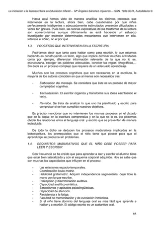 La iniciación a la lectoescritura en Educación Infantil – Mª Ángeles Sánchez Izquierdo – ISSN :1989-9041, Autodidacta ©
68
Hasta aquí hemos visto de manera analítica los distintos procesos que
intervienen en la lectura, ahora bien, cabe cuestionarse por qué niños
perfectamente inteligentes y adecuadamente estimulados presentan dificultades a
veces tan graves. Pues bien, las teorías explicativas de los trastornos de la lectura
son numerosísimas aunque últimamente se está haciendo un esfuerzo
investigador por entender determinados mecanismos que intervienen en ella.
Interesa el cómo, no el por qué.
1.3. PROCESOS QUE INTERVIENEN EN LA ESCRITURA
Podríamos decir que tanto para hablar como para escribir, lo que estamos
haciendo es construyendo un texto, algo que implica dominar muchas actividades
como por ejemplo, diferenciar información relevante de la que no lo es,
estructurarla, escoger las palabras adecuadas, conocer las reglas ortográficas,...
Sin duda es un proceso complejo que requiere de un adecuado aprendizaje.
Muchos son los procesos cognitivos que son necesarios en la escritura, la
mayoría de los autores coinciden en que al menos son necesarios tres:
- Elaboración del mensaje. Se considera que éste es un proceso de mayor
complejidad cognitiva.
- Textualización. El escritor organiza y transforma sus ideas escribiendo el
texto.
- Revisión. Se trata de analizar lo que uno ha planificado y escrito para
comprobar si se han cumplido nuestros objetivos.
Es preciso mencionar que no intervienen los mismos procesos en el dictado
que en la copia; en la escritura comprensiva y en la que no lo es. No podemos
olvidar las relaciones entre el lenguaje oral y escrito que se presentan de manera
indisoluble.
De todo lo dicho se deducen los procesos madurativos implicados en la
lectoescritura, los prerrequisitos que el niño tiene que poseer para que el
aprendizaje se produzca sin problemas.
1.4. REQUISITOS MADURATIVOS QUE EL NIÑO DEBE POSEER PARA
LEER Y ESCRIBIR
Con frecuencia se ha creído que para aprender a leer y escribir el alumno tiene
que estar bien lateralizado y con el esquema corporal adquirido. Hoy se sabe que
son muchas las capacidades que influyen en el proceso:
- Las relaciones espacio-temporales.
- Coordinación óculo-motriz.
- Habilidad grafomotriz. Adquirir independencia segmentaria: dejar libre la
mano con la que escribe.
- Percepción y discriminación auditiva.
- Capacidad analítico-sintética.
- Simbolismos y aptitudes psicolingüísticas.
- Capacidad de atención.
- Resistencia a la fatiga.
- Facultad de memorización y de evocación inmediata.
- Si el niño tiene dominio del lenguaje oral es más fácil que aprenda a
hablar y a escribir. El código escrito es un sustantivo oral.
 