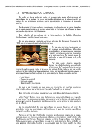 La iniciación a la lectoescritura en Educación Infantil – Mª Ángeles Sánchez Izquierdo – ISSN :1989-9041, Autodidacta ©
69
1.5. MÉTODOS DE LECTURA Y ESCRITURA
Es este un tema polémico entre el profesorado, pues efectivamente el
aprendizaje de la lectura no es un contenido obligatorio de la etapa infantil, no
dejan de ser ambiguos términos como aproximación o iniciación al lenguaje
escrito.
Será necesario tomar posturas coordinadas en el equipo de la etapa, basadas
en la propia experiencia en el tema y sobre todo, el ritmo que los niños de la clase
demanden de manera individualizada.
Con relación al aprendizaje de le lecto-escritura ha habido diferentes
tendencias en los últimos cuarenta años.
En los años sesenta y setenta corrientes a través del Congreso Americano de
1956 que promueven la estimulación temprana.
En los años ochenta, basándose en
el enfoque psicolingüístico, diferentes
investigadores encuentran una estrecha
relación entre la competencia lingüística
y la lecto-escritura. Se trataría pues de
estimular el uso del lenguaje oral en la
escuela.
Por otra parte, durante bastante
tiempo ha estado bastante generalizado
el concepto de “madurez lectora”, como
momento óptimo para iniciar el proceso de lectura. Esta madurez se ha venido
determinando mediante unas pruebas que miden los llamados conceptos previos o
prerrequisitos para el aprendizaje de la lecto-escritura. Estos conceptos serían:
- Lateralidad.
- Esquema corporal.
- Memoria visual.
- Coordinación visomotora.
Lo que si es innegable es que existe un momento, en muchas ocasiones
imprevisible, al que María Montessori llama la “explosión de la lectura”.
Ese momento, en muchas ocasiones, llega en la Etapa de Educación Infantil.
¿Qué hacer? Quizás no se trate de tomar una postura ideológica con respecto
a este tema. Tan poco recomendable es mantener una tendencia a la estimulación
precoz por encima de cualquier condicionamiento, como ignorar la lecto-escritura
en E. infantil.
La no-obligatoriedad de este aprendizaje no puede llevarnos al error de
prohibirlo, frenar su aprendizaje o el interés por él que, de manera espontánea
surge en nuestros alumnos.
Tampoco el niño de infantil debe renunciar a actividades propias de la etapa,
esto es, jugar por rincones, actividades plásticas, psicomotrices y sobre todo, a la
flexibilización del horario. Debemos respetar su ritmo de aprendizaje y no dedicar
todas sus energías a un aprendizaje precoz de le lecto-escritura. Como en todo, en
una postura intermedia, flexible y consensuada está la mejor opción. La idea
 