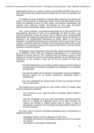 La iniciación a la lectoescritura en Educación Infantil – Mª Ángeles Sánchez Izquierdo – ISSN :1989-9041, Autodidacta ©
70
fundamental del tema es: respetar el ritmo de aprendizaje individual. Para ello el
factor determinante de nuestras decisiones deben ser los niños, sus aptitudes, sus
intereses...
En colegios de zonas marginales, la escuela debe compensar las carencias de
entorno. El acercamiento al código lecto-escritor resulta más difícil debido al poco
interés que despierta el tema en estos padres, que prefieren aprendizajes más
prácticos como “saber de cuentas”. Sin embargo, en otras zonas, los padres
estimulan estos aprendizajes, regalan cuentos a sus hijos, se los leen.
Pero, ¿cómo proceder a la enseñanza-aprendizaje de la lecto-escritura? Con
esta pregunta abordamos el tema de la metodología. En línea de todo lo que
venimos exponiendo, hemos de concluir que un enfoque total y exclusivamente
global (pese a la imagen del progresismo que con alguna frecuencia presenta) no
responde a las características lingüísticas de nuestro idioma, al no permitir
descender a los grafemas-fonemas como segmentos mínimos de la lengua. Por el
contrario, cuando se incorpora el enfoque y el entrenamiento fonético (sin que ello
signifique un uso exclusivo y abusivo), se supera la fase anterior y permite acceder
al aspecto semántico del texto.
Coincidiendo con los Organismos Internacionales, desde las Recomendaciones
de la UNESCO (1979) hasta los Congresos organizados por la Internacional
Reading en Buenos Aires en 1991, podemos decir que desde el punto de vista
didáctico es necesario incorporar las estrategias globales con las fonológicas y las
semánticas, lo que equivale a decir que se han de suceder las tres fases
siguientes:
Una fase globalizadora que fomente la actitud positiva del alumno frente al
mensaje escrito y favorezca la percepción por totalidades con la captación
del significado.
Una fase de análisis de los elementos componentes del idioma (grafemas-
fonemas) aborda con un carácter significativo, interesante, lúdico y
multisensorial.
Una fase sintetizadora de acceso directo al léxico que permita la lectura
veloz y comprensiva.
Otra pregunta que ha de hacerse es ¿qué método utilizar?, el elegido debe
reunir las siguientes condiciones:
- Que incorpore las tres rutas de acceso al lenguaje: global, fonética y
semántica.
- Que esté investigado en el aula y haya demostrado resultados positivos,
tanto en el periodo de adquisición como en los años sucesivos, de
manera que fomente la actitud positiva hacia la lectura y hacia el
aprendizaje en general y al mismo tiempo prevenga posibles trastornos en
los años sucesivos.
Por último cabría mencionar actividades apropiadas para el acercamiento al
código lecto-escritor:
- Estrategias lectoras; es decir, juegos que animen a leer.
- Actividades psicomotrices encaminadas a ayudar ala niño en su proceso
de madurez.
- Actividades de estimulación multisensorial.
 
