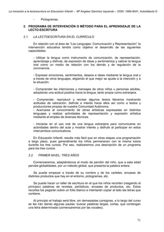La iniciación a la lectoescritura en Educación Infantil – Mª Ángeles Sánchez Izquierdo – ISSN :1989-9041, Autodidacta ©
71
- Pictogramas.
2. PROGRAMA DE INTERVENCIÓN O MÉTODO PARA EL APRENDIZAJE DE LA
LECTO-ESCRITURA
2.1. LA LECTOESCRITURA EN EL CURRÍCULO
En relación con el área de “Los Lenguajes: Comunicación y Representación” la
intervención educativa tendrá como objetivo el desarrollo de las siguientes
capacidades:
- Utilizar la lengua como instrumento de comunicación, de representación,
aprendizaje y disfrute, de expresión de ideas y sentimientos y valorar la lengua
oral como un medio de relación con los demás y de regulación de la
convivencia.
- Expresar emociones, sentimientos, deseos e ideas mediante la lengua oral y
a través de otros lenguajes, eligiendo el que mejor se ajuste a la intención y a
la situación.
- Comprender las intenciones y mensajes de otros niños u personas adultas,
adoptando una actitud positiva hacia la lengua, tanto propia como extranjera.
- Comprender, reproducir y recrear algunos textos literarios mostrando
actitudes de valoración, disfrute e interés hacia ellos así como a textos y
producciones propias de nuestra Comunidad Autónoma.
- Acercarse al conocimiento de obras artísticas expresadas en distintos
lenguajes y realizar actividades de representación y expresión artística
mediante el empleo de diversas técnicas.
- Iniciarse en el uso oral de una lengua extranjera para comunicarse en
actividades dentro del aula y mostrar interés y disfrute al participar en estos
intercambios comunicativos.
En Educación Infantil, resulta más fácil que en otras etapas una programación
a largo plazo, pues generalmente los niños permanecen con la misma tutora
durante los tres cursos. Por eso, realizaremos una descripción de un programa
para los tres cursos.
2.2. PRIMER NIVEL: TRES AÑOS
Comenzaremos, adaptándonos al modo de percibir del niño, que a esta edad
percibe globalidades, por un método global, que presenta la palabra entera.
Se puede empezar a través de su nombre y de los carteles, envases de
distintos productos que hay en el entorno, pictogramas, etc.
Se puede hacer un taller de escritura en el que los niños recorten (rasgando al
principio) palabras de revistas, periódicos, envases de productos, etc. Estos
recortes los pegarán sobre un folio blanco e intentarán copiar al lado las letras que
contiene.
Al principio el trabajo será libre, sin demasiadas consignas, a lo largo del curso
se les irán dando algunas pautas: buscar palabras largas, cortas, que contengan
una letra determinada (comenzaremos por las vocales).
 