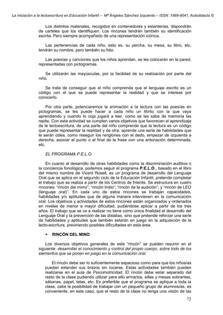 La iniciación a la lectoescritura en Educación Infantil – Mª Ángeles Sánchez Izquierdo – ISSN :1989-9041, Autodidacta ©
72
Los distintos materiales, recogidos en contenedores y estanterías, dispondrán
de carteles que los identifiquen. Los rincones tendrán también su identificación
escrita. Pero siempre acompañado de una representación icónica.
Las pertenencias de cada niño, esto es, su percha, su mesa, su libro, etc,
tendrán su nombre, pero también su foto.
Las poesías y canciones que los niños aprendan, se les colocarán en la pared,
representadas con pictogramas.
Se utilizarán las mayúsculas, por la facilidad de su realización por parte del
niño.
Se trata de conseguir que el niño comprenda que el lenguaje escrito es un
código con el que se puede representar la realidad y que se interese por
conocerlo.
Por otra parte, potenciaremos la animación a la lectura con las poesías en
pictogramas, se les puede hacer a cada niño un librito con la que vaya
aprendiendo y cuando lo coja jugará a leer, como se las sabe de memoria las
repite. Con esta actividad se cumplen varios objetivos que favorecen el aprendizaje
de le lectoescritura, de una parte del niño comprende que la lectura es un código
que puede representar la realidad y de otra, aprende una serie de habilidades que
le serán útiles, como reseguir los renglones con el dedo, empezar de izquierda a
derecha, asociar el punto o el final de la frase con una entonación determinada,
etc.
EL PROGRAMA P.E.L.O.
En cuanto al desarrollo de otras habilidades como la discriminación auditiva o
la conciencia fonológica, podemos seguir el programa P.E.L.O., basado en el libro
del mismo nombre de Vicent Rosell, es un programa de desarrollo del Lenguaje
Oral que se aplica en el segundo ciclo de la Educación Infantil, pretende completar
el trabajo que se realiza a partir de los Centros de Interés. Se estructura en cuatro
rincones: “rincón del mimo”; “rincón Indio”; “rincón de la audición”; y “rincón de LEO
(lenguaje oral)”. En cada uno de estos rincones se trabajan capacidades,
habilidades y/o aptitudes que de alguna manera intervienen en la comunicación
oral. Los objetivos y actividades de estos rincones están organizados y ordenados
en niveles de menor a mayor dificultad, pudiéndose aplicar a partir de los tres
años. El trabajo que se va a realizar no tiene como única finalidad el desarrollo del
Lenguaje Oral y la prevención de las dislalias, sino que pretende reforzar una serie
de habilidades y aptitudes que también estarán en juego en la adquisición de la
lecto-escritura, previniendo posibles dificultades en esta área.
RINCÓN DEL MINO
Los diversos objetivos generales de este “rincón” se pueden resumir en el
siguiente: desarrollar el conocimiento y control del propio cuerpo, sobre todo de los
elementos que se ponen en juego en la comunicación oral.
El rincón debe ser lo suficientemente espacioso como para que los niños/as
puedan extender sus brazos sin tocarse. Estas actividades también pueden
realizarse en el aula de Psicomotricidad. El rincón debe estar separado del
resto de la clase pudiendo utilizar para ello armarios, sillas y mesas sobrantes,
sábanas, papel, telas, etc. Es preferible que el programa se aplique a toda la
clase, cabe la posibilidad de trabajar con un pequeño grupo de alumnos/as, es
conveniente, en este caso, que el resto de la clase no tenga una visión de las
 