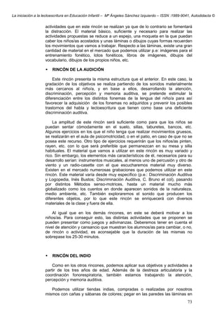 La iniciación a la lectoescritura en Educación Infantil – Mª Ángeles Sánchez Izquierdo – ISSN :1989-9041, Autodidacta ©
73
actividades que en este rincón se realizan ya que de lo contrario se fomentará
la distracción. El material básico, suficiente y necesario para realizar las
actividades propuestas se reduce a un espejo, una moqueta en la que puedan
caber los niños/as acostados y unas láminas o dibujos cuyas formas recuerden
los movimientos que vamos a trabajar. Respecto a las láminas, existe una gran
cantidad de material en el mercado que podemos utilizar p.e: imágenes para el
entrenamiento fonético, lotos fonéticos, libros de imágenes, dibujos del
vocabulario, dibujos de los propios niños, etc.
RINCÓN DE LA AUDICIÓN
Este rincón presenta la misma estructura que el anterior. En este caso, la
gradación de los objetivos se realiza partiendo de los sonidos materialmente
más cercanos al niño/a, y en base a ellos, desarrollando la atención,
discriminación, percepción y memoria auditiva, se pretende estimular la
diferenciación entre los distintos fonemas de la lengua del niño/a para así
favorecer la adquisición de los fonemas no adquiridos y prevenir los posibles
trastornos del habla y lectoescritura que tienen como base una deficiente
discriminación auditiva.
La amplitud de este rincón será suficiente como para que los niños se
puedan sentar cómodamente en el suelo, sillas, taburetes, bancos, etc.
Algunos ejercicios en los que el niño tenga que realizar movimientos gruesos,
se realizarán en el aula de psicomotricidad, o en el patio, en caso de que no se
posea este recurso. Otro tipo de ejercicios requerirán que los niños/as pinten,
rayen, etc. con lo que será preferible que permanezcan en su mesa y silla
habituales. El material que vamos a utilizar en este rincón es muy variado y
rico. Sin embargo, los elementos más característicos de él, necesarios para su
desarrollo serían: instrumentos musicales, al menos uno de percusión y otro de
viento y un radio-casette con el que escucharemos material muy diverso.
Existen en el mercado numerosas grabaciones que podemos utilizar en este
rincón. Este material varía desde muy específico (p.e.: Discriminación Auditiva
y Logopedia, Inés Bustos; Discriminación Auditiva, C. Bruno et col), pasando
por distintos Métodos senso-motrices, hasta un material mucho más
globalizado como los cuentos en donde aparecen sonidos de la naturaleza,
medio ambiente, etc. También exploraremos el sonido que producen los
diferentes objetos, por lo que este rincón se enriquecerá con diversos
materiales de la clase y fuera de ella.
Al igual que en los demás rincones, en este se deberá motivar a los
niños/as. Para conseguir esto, las distintas actividades que se proponen se
pueden presentar como juegos y adivinanzas. Deberemos tener en cuenta el
nivel de atención y cansancio que muestran los alumnos/as para cambiar, o no,
de rincón o actividad, es aconsejable que la duración de las mismas no
sobrepase los 25-30 minutos.
RINCÓN DEL INDIO
Como en los otros rincones, podemos aplicar sus objetivos y actividades a
partir de los tres años de edad. Además de la destreza articulatoria y la
coordinación fonorespiratoria, también estamos trabajando la atención,
percepción y memoria auditiva.
Podemos utilizar tiendas indias, compradas o realizadas por nosotros
mismos con cañas y sábanas de colores; pegar en las paredes las láminas en
 