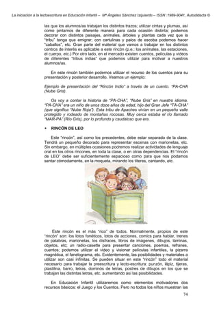 La iniciación a la lectoescritura en Educación Infantil – Mª Ángeles Sánchez Izquierdo – ISSN :1989-9041, Autodidacta ©
74
las que los alumnos/as trabajan los distintos trazos; utilizar cintas y plumas, así
como pintarnos de diferente manera para cada ocasión distinta; podemos
decorar con distintos paisajes, animales, árboles y plantas cada vez que la
“tribu” tenga que emigrar; con cartulinas y palos de escoba podemos hacer
“caballos”, etc. Gran parte del material que vamos a trabajar en los distintos
centros de interés es aplicable a este rincón (p.e.: los animales, las estaciones,
el cuerpo, etc.) Por otro lado, en el mercado existen cuentos, películas y videos
de diferentes “tribus indias” que podemos utilizar para motivar a nuestros
alumnos/as.
En este rincón también podemos utilizar el recurso de los cuentos para su
presentación y posterior desarrollo. Veamos un ejemplo:
Ejemplo de presentación del “Rincón Indio” a través de un cuento. “PA-CHA
(Nube Gris).
Os voy a contar la historia de “PA-CHA”, “Nube Gris” en nuestro idioma.
“PA-CHA” era un niño de unos doce años de edad, hijo del Gran Jefe “TA-CHA”
(que significa “Nube Roja”). Esta tribu de Apaches vivían en un pequeño valle
protegido y rodeado de montañas rocosas. Muy cerca estaba el río llamado
“MAR-PA” (Río Gris), por lo profundo y caudaloso que era.
RINCÓN DE LEO
Este “rincón”, así como los precedentes, debe estar separado de la clase.
Tendrá un pequeño decorado para representar escenas con marionetas, etc.
Sin embargo, en múltiples ocasiones podremos realizar actividades de lenguaje
oral en los otros rincones, en toda la clase, o en otras dependencias. El “rincón
de LEO” debe ser suficientemente espacioso como para que nos podamos
sentar cómodamente, en la moqueta, mirando los títeres, cantando, etc.
Este rincón es el más “rico” de todos. Normalmente, propios de este
“rincón” son: los lotos fonéticos, lotos de acciones, comics para hablar, trenes
de palabras, marionetas, los disfraces, libros de imágenes, dibujos, láminas,
objetos, etc; un radio-casette para presentar canciones, poemas, refranes,
cuentos; podemos utilizar el video y visionar películas infantiles, la pizarra
magnética, el fanelograma, etc. Evidentemente, las posibilidades y materiales a
utilizar son casi infinitas. Se pueden situar en este “rincón” todo el material
necesario para trabajar la preescritura y lecto-escritura: punzón, lápiz, tijeras,
plastilina, barro, letras, dominós de letras, postres de dibujos en los que se
trabajan las distintas letras, etc. aumentando así las posibilidades.
En Educación Infantil utilizaremos como elementos motivadores dos
recursos básicos: el Juego y los Cuentos. Pero no todos los niños muestran las
 