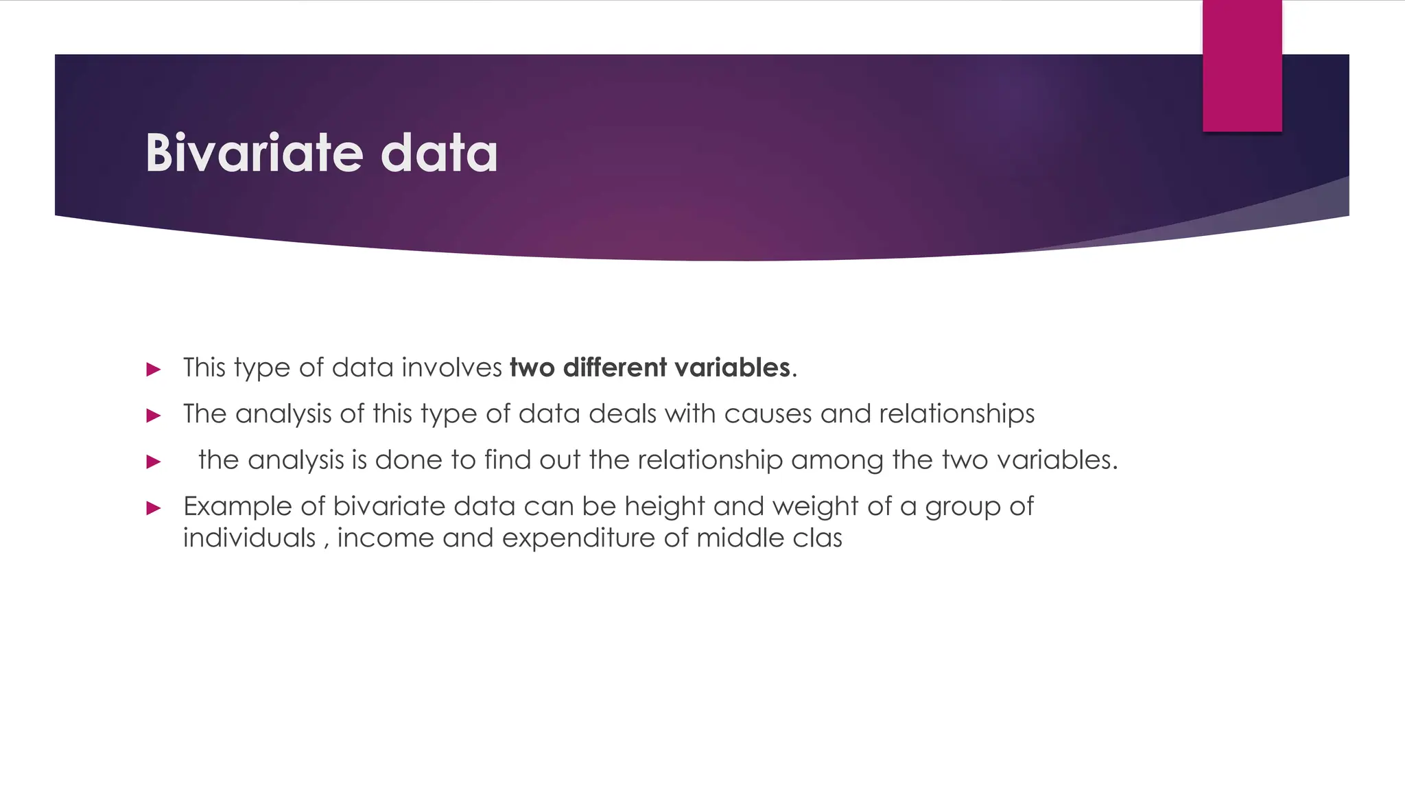 Bivariate data
► This type of data involves two different variables.
► The analysis of this type of data deals with causes and relationships
► the analysis is done to find out the relationship among the two variables.
► Example of bivariate data can be height and weight of a group of
individuals , income and expenditure of middle clas
 