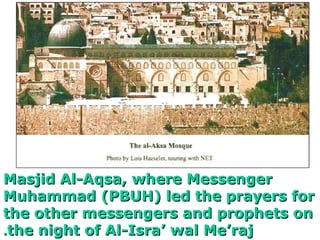 Masjid Al-Aqsa, where MessengerMasjid Al-Aqsa, where Messenger
Muhammad (PBUH) led the prayers forMuhammad (PBUH) led the prayers for
the other messengers and prophets onthe other messengers and prophets on
the night of Al-Isra wal Merajthe night of Al-Isra wal Meraj..
 