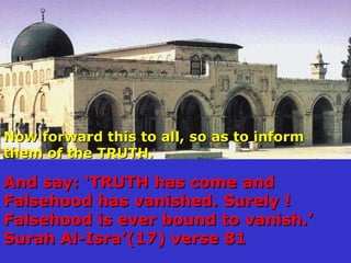 Now forward this to all, so as to informNow forward this to all, so as to inform
them of the TRUTH.them of the TRUTH.
And say: TRUTH has come andAnd say: TRUTH has come and
Falsehood has vanished. Surely !Falsehood has vanished. Surely !
Falsehood is ever bound to vanish.Falsehood is ever bound to vanish.
Surah Al-Isra(17) verse 81Surah Al-Isra(17) verse 81
 