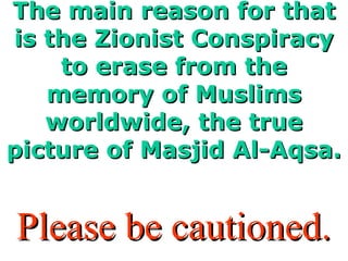 The main reason for thatThe main reason for that
is the Zionist Conspiracyis the Zionist Conspiracy
to erase from theto erase from the
memory of Muslimsmemory of Muslims
worldwide, the trueworldwide, the true
picture of Masjid Al-Aqsa.picture of Masjid Al-Aqsa.
Please be cautioned.Please be cautioned.
 