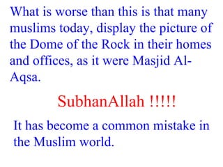 What is worse than this is that many
muslims today, display the picture of
the Dome of the Rock in their homes
and offices, as it were Masjid Al-
Aqsa.
SubhanAllah !!!!!
It has become a common mistake in
the Muslim world.
 