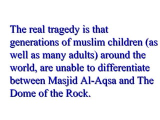 The real tragedy is thatThe real tragedy is that
generations of muslim children (asgenerations of muslim children (as
well as many adults) around thewell as many adults) around the
world, are unable to differentiateworld, are unable to differentiate
between Masjid Al-Aqsa and Thebetween Masjid Al-Aqsa and The
Dome of the Rock.Dome of the Rock.
 