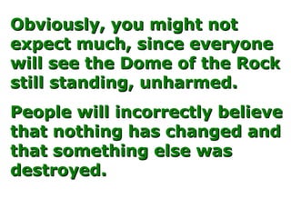 Obviously, you might notObviously, you might not
expect much, since everyoneexpect much, since everyone
will see the Dome of the Rockwill see the Dome of the Rock
still standing, unharmed.still standing, unharmed.
People will incorrectly believePeople will incorrectly believe
that nothing has changed andthat nothing has changed and
that something else wasthat something else was
destroyed.destroyed.
 