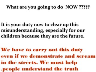 What are you going to do NOW ?????What are you going to do NOW ?????
It is your duty now to clear up thisIt is your duty now to clear up this
misunderstanding, especially for ourmisunderstanding, especially for our
children because they are the future.children because they are the future.
We have to carry out this duty
even if we demonstrate and scream
in the streets. We must help
people understand the truth.
 