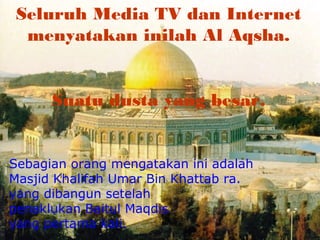 Seluruh Media TV dan Internet
menyatakan inilah Al Aqsha.
Suatu dusta yang besar.

Sebagian orang mengatakan ini adalah
Masjid Khalifah Umar Bin Khattab ra.
yang dibangun setelah
penaklukan Baitul Maqdis
yang pertama kali.

 