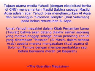 Tujuan utama media Yahudi (dengan eksploitasi berita
di CNN) menyamarkan Masjid Sakhra sebagai Masjid
Aqsa adalah agar Yahudi bisa menghancurkan Al Aqsa
dan membangun “Solomon Temple” (Kuil Sulaiman)
pada bekas reruntuhan Al Aqsa.
Umat Yahudi meyakini dalam Kitab Perjanjian Lama
(Taurat) bahwa akan datang diakhir zaman seorang
yang mereka anggap sebagai dewa penolong Yahudi
yang dinamakan “Messiah” (Al Masih, dalam bahasa
Arab) apabila mereka mengadakan ritual agama di
Solomon Temple dengan mempersembahkan sapi
betina berwarna merah (Al Baqarah)

~The Guardian Magazine~

 