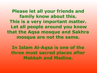 Please let all your friends and
family know about this.
This is a very important matter.
Let all people around you know
that the Aqsa mosque and Sakhra
mosque are not the same.
In Islam Al-Aqsa is one of the
three most sacred places after
Makkah and Madina.

 