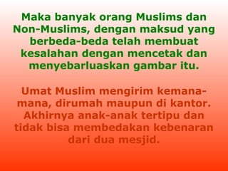 Maka banyak orang Muslims dan
Non-Muslims, dengan maksud yang
berbeda-beda telah membuat
kesalahan dengan mencetak dan
menyebarluaskan gambar itu.
Umat Muslim mengirim kemanamana, dirumah maupun di kantor.
Akhirnya anak-anak tertipu dan
tidak bisa membedakan kebenaran
dari dua mesjid.

 